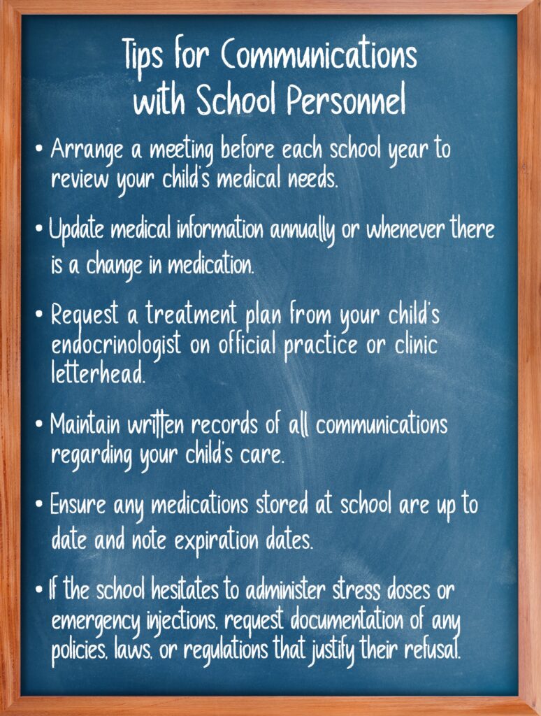 Image chalkboard. Text: Tips for communications with school personnel. Arrange a meeting before each school year to review your child's medical needs. Update medical information annually or whenever there is a change in medication. Request a treatment plan from your child's endocrinologist on official practice or clinic letterhead. Maintain written records of all communications regarding your child's care. Ensure any medications stored at school are up to date and note expiration dates. If the school hesitates to administer stress doses or emergency injections, request documentation of any policies, laws, or regulations that justify their refusal.